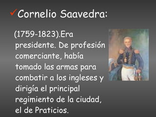 Cornelio Saavedra: (1759-1823).Era presidente. De profesión comerciante, había tomado las armas para combatir a los ingleses y dirigía el principal regimiento de la ciudad, el de Praticios. 