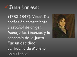 Juan Larrea: (1782-1847). Vocal. De profesión comerciante y español de origen. Manejo las finanzas y la economía de la junta. Fue un decidido partidario de Moreno en su tarea revolucionaria. 