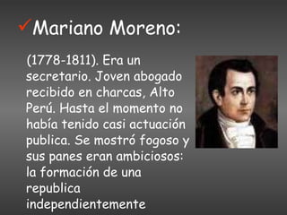 Mariano Moreno: (1778-1811). Era un secretario. Joven abogado recibido en charcas, Alto Perú. Hasta el momento no había tenido casi actuación publica. Se mostró fogoso y sus panes eran ambiciosos: la formación de una republica independientemente americana. 