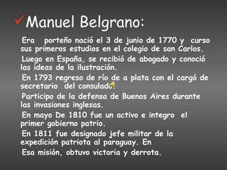 Manuel Belgrano: Era  porteño nació el 3 de junio de 1770 y  curso sus primeros estudios en el colegio de san Carlos. Luego en España, se recibió de abogado y conoció las ideas de la ilustración.  En 1793 regreso de río de a plata con el cargó de secretario  del consulado.  Participo de la defensa de Buenos Aires durante las invasiones inglesas. En mayo De 1810 fue un activo e integro  el primer gobierno patrio.  En 1811 fue designado jefe militar de la  expedición patriota al paraguay. En  Esa misión, obtuvo victoria y derrota. 