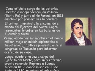Como oficial a cargo de las baterías libertad e independencia, en Rosario (Santa Fe) y junto al río Paraná, en 1812 enarboló por primera vez la bandera. El primer triunvirato le encomendó el mando del Ejercito del Norte. Logro resonantes triunfos en las batallas de Tucumán y Salta. Reemplazado por san martín en el mando militar, viajo en misión diplomática a Inglaterra. En 1816 se presento ante el congreso de Tucumán para informar acerca de su viaje. Luego, quedo otra vez a cargo del Ejercito del Norte, pero, muy enfermo, pronto renuncio. Regreso a Buenos Aires en 1819, donde murió en 20 de junio de 1820, mientras el país sufría una grave crisis política.   