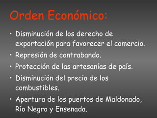 Orden Económico: Disminución de los derecho de exportación para favorecer el comercio. Represión de contrabando. Protección de las artesanías de país. Disminución del precio de los combustibles. Apertura de los puertos de Maldonado, Río Negro y Ensenada. 