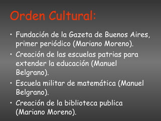 Orden Cultural: Fundación de la Gazeta de Buenos Aires, primer periódico (Mariano Moreno). Creación de las escuelas patrias para extender la educación (Manuel Belgrano). Escuela militar de matemática (Manuel Belgrano). Creación de la biblioteca publica (Mariano Moreno). 