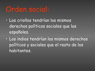 Orden social:   Los criollos tendrían los mismos derechos políticos sociales que los españoles. Los indios tendrían los mismos derechos políticos y sociales que el resto de los habitantes. 