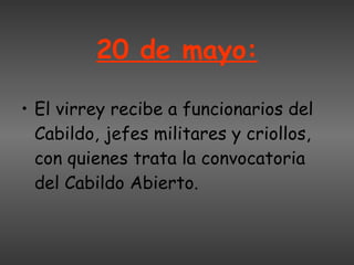 20 de mayo: El virrey recibe a funcionarios del Cabildo, jefes militares y criollos, con quienes trata la convocatoria del Cabildo Abierto. 