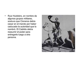 • Ruiz Huidobro, en nombre de
algunos grupos militares,
sostuvo que Cisneros debía
cesar en el mando por haber
caducado la autoridad que lo
nombró. El Cabildo debía
reasumir el poder para
entregarlo luego a otra
persona.
 