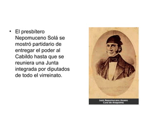 • El presbítero
Nepomuceno Solá se
mostró partidario de
entregar el poder al
Cabildo hasta que se
reuniera una Junta
integrada por diputados
de todo el virreinato.
 