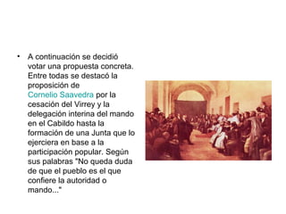 • A continuación se decidió
votar una propuesta concreta.
Entre todas se destacó la
proposición de
Cornelio Saavedra por la
cesación del Virrey y la
delegación interina del mando
en el Cabildo hasta la
formación de una Junta que lo
ejerciera en base a la
participación popular. Según
sus palabras "No queda duda
de que el pueblo es el que
confiere la autoridad o
mando..."
 