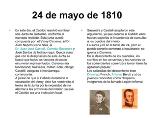 24 de mayo de 1810
• En este día, el Cabildo resolvió nombrar
una Junta de Gobierno, conforme al
mandato recibido. Esta junta quedó
compuesta por: el Virrey Cisneros, el Dr.
Juan Nepomuceno Solá, el
Dr. Juan José Castelli, Cornelio Saavedra y
José Santos de Incháurregui. Queda claro
que con la designación de esta Junta se
buscó que todos los factores de poder
estuvieran representados. Cisneros era
funcionario; Saavedra, militar; Solá, clérigo;
Castelli, abogado e Incháurregui,
comerciante.
A pesar de que el Cabildo determinó la
separación del virrey, éste fue nombrado al
frente de la Junta por la necesidad de no
alarmar a las provincias del interior, ya que
el Cabildo era una institución local.
• Saavedra y Castelli aceptaron este
argumento, ya que durante el Cabildo ellos
habían sugerido la importancia de consultar
a los pueblos del interior.
La Junta juró en la tarde del 24, pero el
pueblo porteño comenzó a inquietarse; no
quería a Cisneros.
En el descontento de los cuarteles, los
corrillos en los conventos y los rumores de
los comerciantes comenzó a tomar forma la
agitación popular.
Los cabecillas del descontento eran
Domingo French, Antonio Beruti y otros
jóvenes conocidos como chisperos,
integrantes de la llamada Legión Infernal.
 