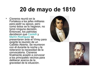 20 de mayo de 1810
• Cisneros reunió en la
Fortaleza a los jefes militares
para pedir su apoyo, pero
como éstos se lo negaron, no
tomó ninguna decisión.
Entonces, los patriotas
decidieron que Castelli y
Martín Rodríguez se
presentaran ante el Virrey para
exigirle la reunión de un
Cabildo Abierto. Se reunieron
con él durante la noche y le
reiteraron la necesidad de la
convocatoria. Cisneros
finalmente aceptó a convocar
a los principales vecinos para
deliberar acerca de la
gravedad de la situación.
 