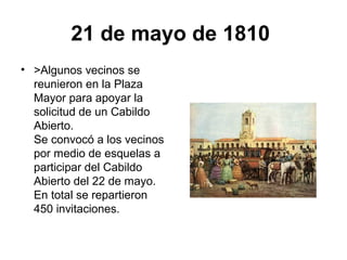 21 de mayo de 1810
• >Algunos vecinos se
reunieron en la Plaza
Mayor para apoyar la
solicitud de un Cabildo
Abierto.
Se convocó a los vecinos
por medio de esquelas a
participar del Cabildo
Abierto del 22 de mayo.
En total se repartieron
450 invitaciones.
 