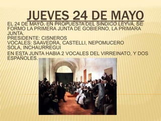 JUEVES 24 DE MAYOEL 24 DE MAYO, EN PROPUESTA DEL SINDICO LEYVA, SE
FORMO LA PRIMERA JUNTA DE GOBIERNO, LA PRIMARA
JUNTA.
PRESIDENTE: CISNEROS
VOCALES: SAAVEDRA, CASTELLI, NEPOMUCERO
SOLA, INCHAURREGUI
EN ESTA JUNTA HABIA 2 VOCALES DEL VIRREINATO, Y DOS
ESPAÑOLES.
 