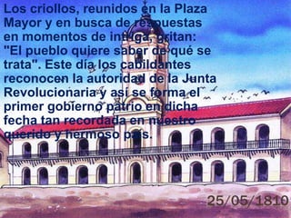 25/05/1810
Los criollos, reunidos en la Plaza
Mayor y en busca de respuestas
en momentos de intriga, gritan:
"El pueblo quiere saber de qué se
trata". Este día los cabildantes
reconocen la autoridad de la Junta
Revolucionaria y así se forma el
primer gobierno patrio en dicha
fecha tan recordada en nuestro
querido y hermoso país.
 
