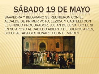 SÁBADO 19 DE MAYO
SAAVEDRA Y BELGRANO SE REUNIERON CON EL
ALCALDE DE PRIMER VOTO, LEZICA; Y CASTELLI CON
EL SINDICO PROCURADOR, JULIAN DE LEIVA, DIO EL SI
EN SU APOYO AL CABILDO ABIERTO DE BUENOS AIRES,
SOLO FALTABA GESTIONARLO CON EL VIRREY .
 