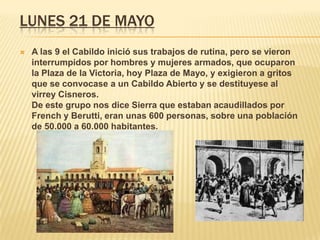 LUNES 21 DE MAYO
 A las 9 el Cabildo inició sus trabajos de rutina, pero se vieron
interrumpidos por hombres y mujeres armados, que ocuparon
la Plaza de la Victoria, hoy Plaza de Mayo, y exigieron a gritos
que se convocase a un Cabildo Abierto y se destituyese al
virrey Cisneros.
De este grupo nos dice Sierra que estaban acaudillados por
French y Berutti, eran unas 600 personas, sobre una población
de 50.000 a 60.000 habitantes.
 