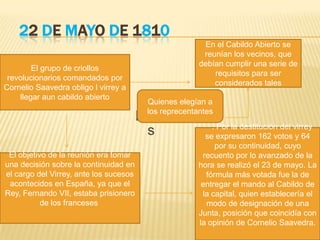 22 DE MAYO DE 1810
precentante
s
El grupo de criollos
revolucionarios comandados por
Cornelio Saavedra obligo l virrey a
llegar aun cabildo abierto
El objetivo de la reunión era tomar
una decisión sobre la continuidad en
el cargo del Virrey, ante los sucesos
acontecidos en España, ya que el
Rey, Fernando VII, estaba prisionero
de los franceses
En el Cabildo Abierto se
reunían los vecinos, que
debían cumplir una serie de
requisitos para ser
considerados tales
Quienes elegían a
los reprecentantes
. Por la destitución del virrey
se expresaron 162 votos y 64
por su continuidad, cuyo
recuento por lo avanzado de la
hora se realizó el 23 de mayo. La
fórmula más votada fue la de
entregar el mando al Cabildo de
la capital, quien establecería el
modo de designación de una
Junta, posición que coincidía con
la opinión de Cornelio Saavedra.
 