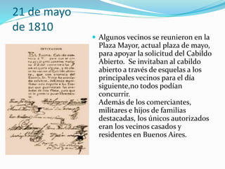 21 de mayo
de 1810
 Algunos vecinos se reunieron en la
Plaza Mayor, actual plaza de mayo,
para apoyar la solicitud del Cabildo
Abierto. Se invitaban al cabildo
abierto a través de esquelas a los
principales vecinos para el día
siguiente,no todos podían
concurrir.
Además de los comerciantes,
militares e hijos de familias
destacadas, los únicos autorizados
eran los vecinos casados y
residentes en Buenos Aires.
 