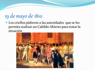 19 de mayo de 1810
 Los criollos pidieron a las autoridades que se les
permita realizar un Cabildo Abierto para tratar la
situación
 