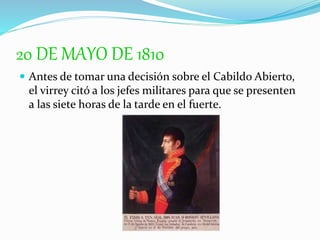 20 DE MAYO DE 1810
 Antes de tomar una decisión sobre el Cabildo Abierto,
el virrey citó a los jefes militares para que se presenten
a las siete horas de la tarde en el fuerte.
 