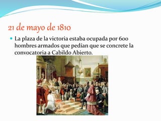 21 de mayo de 1810
 La plaza de la victoria estaba ocupada por 600
hombres armados que pedían que se concrete la
convocatoria a Cabildo Abierto.
 