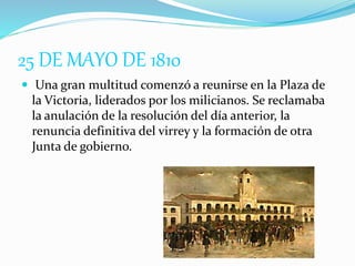 25 DE MAYO DE 1810
 Una gran multitud comenzó a reunirse en la Plaza de
la Victoria, liderados por los milicianos. Se reclamaba
la anulación de la resolución del día anterior, la
renuncia definitiva del virrey y la formación de otra
Junta de gobierno.
 