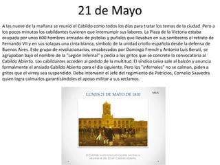 21 de Mayo
A las nueve de la mañana se reunió el Cabildo como todos los días para tratar los temas de la ciudad. Pero a
los pocos minutos los cabildantes tuvieron que interrumpir sus labores. La Plaza de la Victoria estaba
ocupada por unos 600 hombres armados de pistolas y puñales que llevaban en sus sombreros el retrato de
Fernando VII y en sus solapas una cinta blanca, símbolo de la unidad criollo-española desde la defensa de
Buenos Aires. Este grupo de revolucionarios, encabezados por Domingo French y Antonio Luis Beruti, se
agrupaban bajo el nombre de la "Legión Infernal" y pedía a los gritos que se concrete la convocatoria al
Cabildo Abierto. Los cabildantes acceden al pedido de la multitud. El síndico Leiva sale al balcón y anuncia
formalmente el ansiado Cabildo Abierto para el día siguiente. Pero los "infernales" no se calman, piden a
gritos que el virrey sea suspendido. Debe intervenir el Jefe del regimiento de Patricios, Cornelio Saavedra
quien logra calmarlos garantizándoles el apoyo militar a sus reclamos.
 