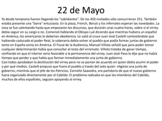 22 de Mayo
Ya desde temprano fueron llegando los "cabildantes". De los 450 invitados sólo concurrieron 251. También
estaba presente una "barra" entusiasta. En la plaza, French, Beruti y los infernales esperan las novedades. La
cosa se fue calentando hasta que empezaron los discursos, que durarán unas cuatro horas, sobre si el virrey
debía seguir en su cargo o no. Comenzó hablando el Obispo Lué diciendo que mientras hubiera un español
en América, los americanos le deberían obediencia. Le salió al cruce Juan José Castelli contestándole que
habiendo caducado el poder Real, la soberanía debía volver al pueblo que podía formar juntas de gobierno
tanto en España como en América. El Fiscal de la Audiencia, Manuel Villota señaló que para poder tomar
cualquier determinación había que consultar al resto del virreinato. Villota trataba de ganar tiempo,
confiando en que el interior sería favorable a la permanencia del virrey. Juan José Paso le dijo que no había
tiempo que perder y que había que formar inmediatamente una junta de gobierno.
Casi todos aprobaban la destitución del virrey pero no se ponían de acuerdo en quien debía asumir el poder
y por qué medios. Castelli propuso que fuera el pueblo a través del voto quien eligiese una junta de
gobierno; mientras que el jefe de los Patricios, Cornelio Saavedra, era partidario de que el nuevo gobierno
fuera organizado directamente por el Cabildo. El problema radicaba en que los miembros del Cabildo,
muchos de ellos españoles, seguían apoyando al virrey.
 