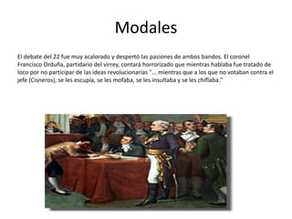 Modales
El debate del 22 fue muy acalorado y despertó las pasiones de ambos bandos. El coronel
Francisco Orduña, partidario del virrey, contará horrorizado que mientras hablaba fue tratado de
loco por no participar de las ideas revolucionarias "... mientras que a los que no votaban contra el
jefe (Cisneros), se les escupía, se les mofaba, se les insultaba y se les chiflaba."
 