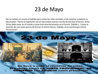 23 de Mayo
Por la mañana se reunió el Cabildo para contar los votos emitidos el día anterior y elaboró un
documento: "hecha la regulación con el más prolijo examen resulta de ella que el Excmo. Señor
Virrey debe cesar en el mando y recae éste provisoriamente en el Excmo. Cabildo (...) hasta la
erección de una Junta que ha de formar el mismo Excmo. Cabildo, en la manera que estime
conveniente”.
 