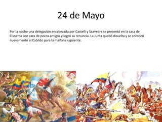 24 de Mayo
Por la noche una delegación encabezada por Castelli y Saavedra se presentó en la casa de
Cisneros con cara de pocos amigos y logró su renuncia. La Junta quedó disuelta y se convocó
nuevamente al Cabildo para la mañana siguiente.
 