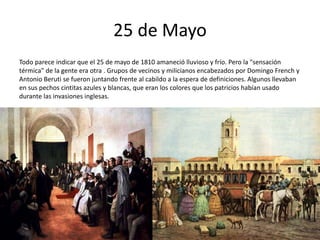 25 de Mayo
Todo parece indicar que el 25 de mayo de 1810 amaneció lluvioso y frío. Pero la "sensación
térmica" de la gente era otra . Grupos de vecinos y milicianos encabezados por Domingo French y
Antonio Beruti se fueron juntando frente al cabildo a la espera de definiciones. Algunos llevaban
en sus pechos cintitas azules y blancas, que eran los colores que los patricios habían usado
durante las invasiones inglesas.
 