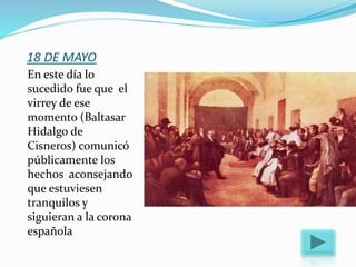 18 DE MAYO
En este día lo
sucedido fue que el
virrey de ese
momento (Baltasar
Hidalgo de
Cisneros) comunicó
públicamente los
hechos aconsejando
que estuviesen
tranquilos y
siguieran a la corona
española
 