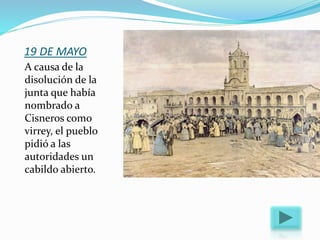 19 DE MAYO
A causa de la
disolución de la
junta que había
nombrado a
Cisneros como
virrey, el pueblo
pidió a las
autoridades un
cabildo abierto.
 