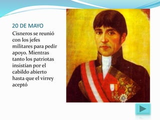 20 DE MAYO
Cisneros se reunió
con los jefes
militares para pedir
apoyo. Mientras
tanto los patriotas
insistían por el
cabildo abierto
hasta que el virrey
aceptó
 