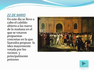 22 DE MAYO
En este día se llevo a
cabo el cabildo
abierto a las nueve
de la mañana en el
que se votaron
propuestas
concretas en la que
Saavedra propuso la
idea mayormente
votada por los
vecinos y
principalmente
próceres
 