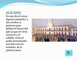 24 DE MAYO
En este día el virrey,
algunos españoles y
dos criollos se
juntaron para
debatir el futuro del
país ya que el virrey
renunció y el
cabildo tomo el
poder presentando
una lista con los
nombres de la
primera junta
 