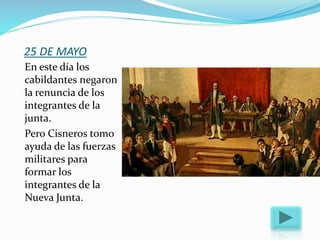 25 DE MAYO
En este día los
cabildantes negaron
la renuncia de los
integrantes de la
junta.
Pero Cisneros tomo
ayuda de las fuerzas
militares para
formar los
integrantes de la
Nueva Junta.
 
