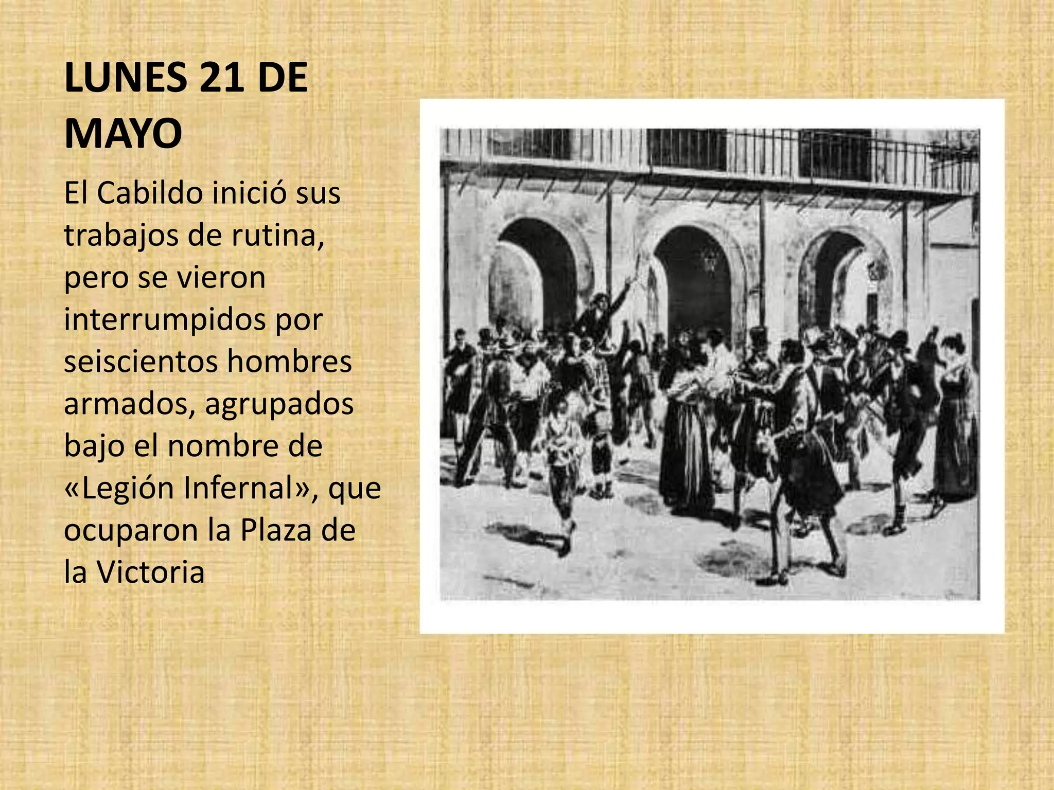 LUNES 21 DE
MAYO
El Cabildo inició sus
trabajos de rutina,
pero se vieron
interrumpidos por
seiscientos hombres
armados, agrupados
bajo el nombre de
«Legión Infernal», que
ocuparon la Plaza de
la Victoria
 
