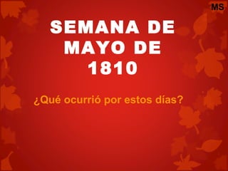 SEMANA DE
MAYO DE
1810
¿Qué ocurrió por estos días?
MS
 