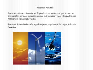 Recursos Naturais

Recursos naturais são aqueles disponíveis na natureza e que podem ser
consumidos por nós, humanos, ou por outros seres vivos. Eles podem ser
renováveis ou não renováveis.

Recursos Renováveis – são aqueles que se regeneram. Ex: água, solo e as
florestas.
 