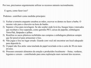 Por isso, precisamos urgentemente utilizar os recursos naturais racionalmente.

 E agora, como fazer isso?

Podemos contribuir como medidas principais:

1) Fechar a torneira enquanto ensaboa as mãos, escovar os dentes ou fazer a barba. O
   mesmo vale para o chuveiro na hora do banho.
2) Separar o lixo para reciclagem. Se não souber onde levá-los, busque lojas e mercados
   que recebam o lixo separado, como garrafas PET, caixas de papelão, embalagens
   Tetra-Pak, lâmpadas e pilhas.
3) Reutilize os sacos plásticos rec0ebidos nas compras e embalagens plásticas sempre
   que for possível para armazenar o lixo.
4) Não jogue o lixo no lugar errado. Guarde com você até encontrar um local adequado
   para depositá-lo.
5) O papel não fica atrás: uma tonelada de papel reciclado evita o corte de 30 cm mais
   árvores.
6) Procurar consumir alimentos da estação e produzidos localmente – frutas, verduras,
   legumes e cereais – contribuindo para uma exploração mais racional dos recursos.
 