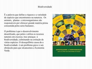 Biodiversidade


È a palavra que define a riqueza e a variedade
de espécies que encontramos na natureza. Os
animais, plantas e microorganismos são
responsáveis por oferecer grande matéria prima
consumida pelos seres humanos .

O problema é que o desenvolvimento
desenfreado, que polui e utiliza os recursos
naturais em excesso, traz ameaças á
biodiversidade, culminando na extinção de
várias espécies. O desequilíbrio causa do a
biodiversidade é um problema grave e um
obstáculo para que alcancemos a Economia
Verde.
 