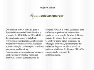 Projeto Cultivar




O Sistema FIRJAN trabalha para o         Sistema FIRJAN e toda a sociedade para
desenvolvimento do Rio de Janeiro, e     enfrentar os problemas ambientais e
por meio do SESI-RJ e do SENAI-RJ e      ajudar na recuperação da Mata Atlântica
de sua atuação como entidade de          através do plantio de árvores nativas.
representação empresarial, elaborou um   O Cultivar prevê ações integradas de
programa de mobilização da sociedade     educação ambiental, levantamento das
por uma atuação concreta para combater   emissões de gases de efeito estufa de
as mudanças climáticas.                  todas as atividades do Sistema FIRJAN e
Foi com essa preocupação que nasceu o    compensação por meio do
Cultivar. Sua proposta é mobilizar       reflorestamento.
empresas, alunos, colaboradores do
 
