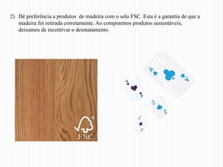 2) Dê preferência a produtos de madeira com o selo FSC. Esta é a garantia de que a
   madeira foi retirada corretamente. Ao comprarmos produtos sustentáveis,
   deixamos de incentivar o desmatamento.
 
