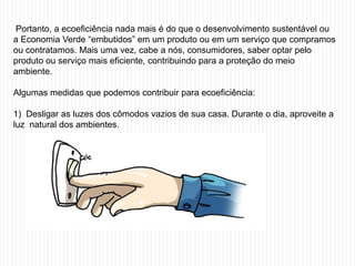 Portanto, a ecoeficiência nada mais é do que o desenvolvimento sustentável ou
a Economia Verde “embutidos” em um produto ou em um serviço que compramos
ou contratamos. Mais uma vez, cabe a nós, consumidores, saber optar pelo
produto ou serviço mais eficiente, contribuindo para a proteção do meio
ambiente.

Algumas medidas que podemos contribuir para ecoeficiência:

1) Desligar as luzes dos cômodos vazios de sua casa. Durante o dia, aproveite a
luz natural dos ambientes.
 