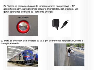 2) Retirar os eletroeletrônicos da tomada sempre que possível – TV,
  aparelho de som, carregador de celular e microondas, por exemplo. Em
  geral, aparelhos de stand-by consome energia.




3) Para se deslocar, use bicicleta ou vá a pé; quando não for possível, utilize o
transporte coletivo.
 