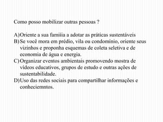Como posso mobilizar outras pessoas ?

A)Oriente a sua famiíia a adotar as práticas sustentáveis
B) Se você mora em prédio, vila ou condomínio, oriente seus
   vizinhos e proponha esquemas de coleta seletiva e de
   economia de água e energia.
C) Organizar eventos ambientais promovendo mostra de
   vídeos educativos, grupos de estudo e outras ações de
   sustentabilidade.
D)Uso das redes sociais para compartilhar informações e
   conheciemntos.
 