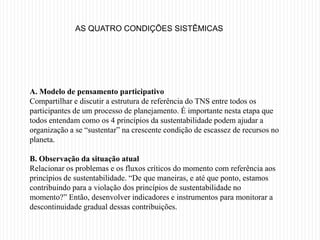 AS QUATRO CONDIÇÕES SISTÊMICAS




A. Modelo de pensamento participativo
Compartilhar e discutir a estrutura de referência do TNS entre todos os
participantes de um processo de planejamento. É importante nesta etapa que
todos entendam como os 4 princípios da sustentabilidade podem ajudar a
organização a se “sustentar” na crescente condição de escassez de recursos no
planeta.

B. Observação da situação atual
Relacionar os problemas e os fluxos críticos do momento com referência aos
princípios de sustentabilidade. “De que maneiras, e até que ponto, estamos
contribuindo para a violação dos princípios de sustentabilidade no
momento?” Então, desenvolver indicadores e instrumentos para monitorar a
descontinuidade gradual dessas contribuições.
 