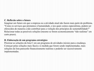 C. Reflexão sobre o futuro
Imaginar um futuro em que a empresa ou a atividade atual não fazem mais parte do problema.
“Como os serviços que prestamos à humanidade, e nos quais somos especialistas, podem ser
oferecidos de maneira a não contribuir para a violação dos princípios de sustentabilidade?”
Relacionar todas as possíveis soluções (mesmo se forem economicamente “não realistas” em
curto prazo).

D. Elaboração de um programa estratégico
Priorizar as soluções da lista C em um programa de atividades iniciais para a mudança.
Começar pelas soluções mais fáceis e à medida que forem sendo implementadas, mais
soluções da lista parecerão financeiramente realistas e poderão ser sucessivamente
implementadas.
 