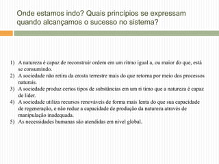 Onde estamos indo? Quais princípios se expressam
   quando alcançamos o sucesso no sistema?




1) A natureza é capaz de reconstruir ordem em um ritmo igual a, ou maior do que, está
   se consumindo.
2) A sociedade não retira da crosta terrestre mais do que retorna por meio dos processos
   naturais.
3) A sociedade produz certos tipos de substâncias em um ri timo que a natureza é capaz
   de líder.
4) A sociedade utiliza recursos renováveis de forma mais lenta do que sua capacidade
   de regeneração, e não reduz a capacidade de produção da natureza através de
   manipulação inadequada.
5) As necessidades humanas são atendidas em nível global.
 